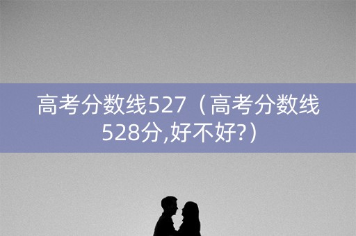 高考分数线527(高考分数线528分,好不好?) 高考分数线527(高考分数线528分,好不好?)