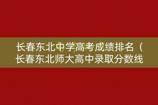 长春东北中学高考成绩排名(长春东北师大高中录取分数线) 长春东北中学高考成绩排名(长春东北师大高中录取分数线)
