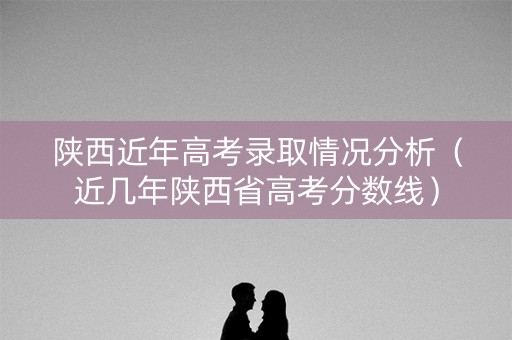 陕西近年高考录取情况分析(近几年陕西省高考分数线) 陕西近年高考录取情况分析(近几年陕西省高考分数线)