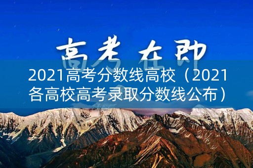2021高考分数线高校(2021各高校高考录取分数线公布) 2021高考分数线高校(2021各高校高考录取分数线公布)
