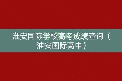 淮安国际学校高考成绩查询(淮安国际高中) 淮安国际学校高考成绩查询(淮安国际高中)