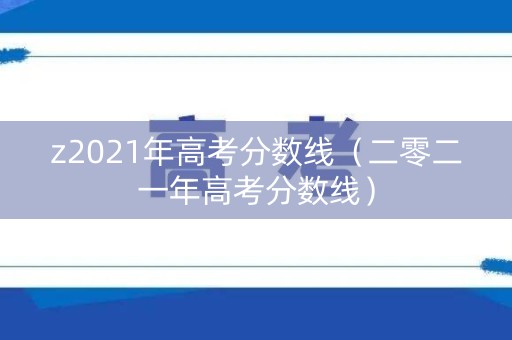 z2021年高考分数线(二零二一年高考分数线) z2021年高考分数线(二零二一年高考分数线)