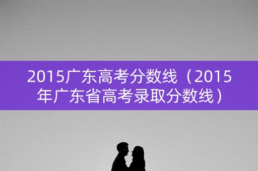 2015广东高考分数线(2015年广东省高考录取分数线) 2015广东高考分数线(2015年广东省高考录取分数线)