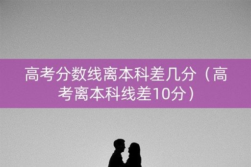 高考分数线离本科差几分(高考离本科线差10分) 高考分数线离本科差几分(高考离本科线差10分)