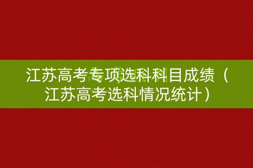 江苏高考专项选科科目成绩(江苏高考选科情况统计) 江苏高考专项选科科目成绩(江苏高考选科情况统计)