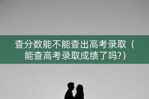 查分数能不能查出高考录取(能查高考录取成绩了吗?) 查分数能不能查出高考录取(能查高考录取成绩了吗?)