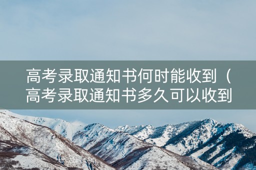 高考录取通知书何时能收到（高考录取通知书多久可以收到）