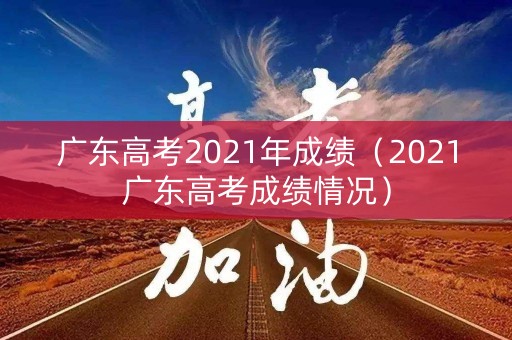 广东高考2021年成绩(2021广东高考成绩情况) 广东高考2021年成绩(2021广东高考成绩情况)