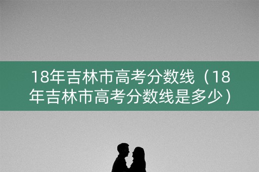18年吉林市高考分数线(18年吉林市高考分数线是多少) 18年吉林市高考分数线(18年吉林市高考分数线是多少)