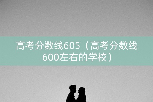 高考分数线605（高考分数线600左右的学校）