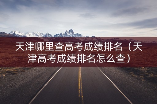 天津哪里查高考成绩排名（天津高考成绩排名怎么查）