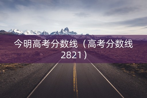 今明高考分数线(高考分数线2821) 今明高考分数线(高考分数线2821)