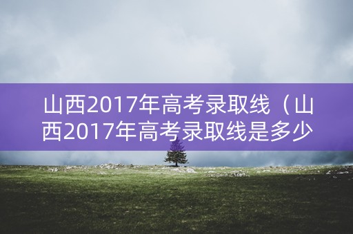 山西2017年高考录取线(山西2017年高考录取线是多少) 山西2017年高考录取线(山西2017年高考录取线是多少)