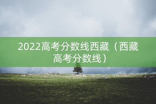 2022高考分数线西藏(西藏 高考分数线) 2022高考分数线西藏(西藏 高考分数线)