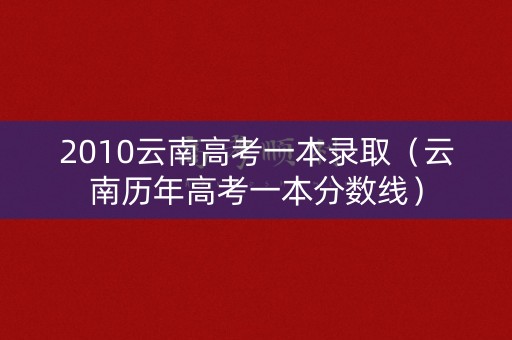 2010云南高考一本录取(云南历年高考一本分数线) 2010云南高考一本录取(云南历年高考一本分数线)