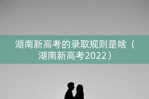 湖南新高考的录取规则是啥(湖南新高考2022) 湖南新高考的录取规则是啥(湖南新高考2022)
