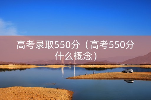 高考录取550分(高考550分什么概念) 高考录取550分(高考550分什么概念)