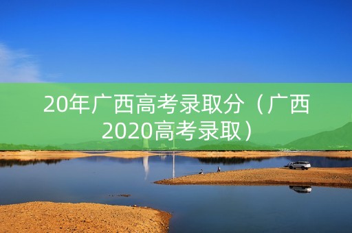 20年广西高考录取分（广西2020高考录取）