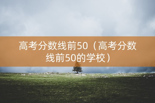 高考分数线前50（高考分数线前50的学校）