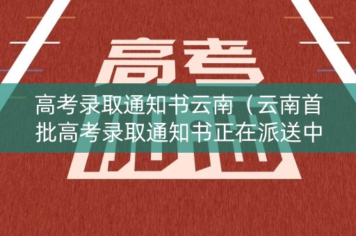 高考录取通知书云南（云南首批高考录取通知书正在派送中）