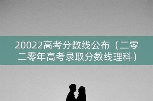 20022高考分数线公布（二零二零年高考录取分数线理科）