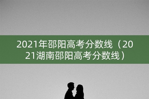 2021年邵阳高考分数线(2021湖南邵阳高考分数线) 2021年邵阳高考分数线(2021湖南邵阳高考分数线)
