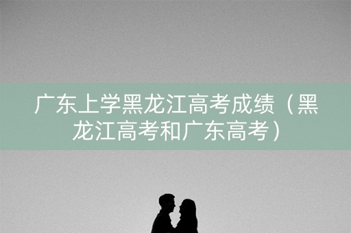 广东上学黑龙江高考成绩(黑龙江高考和广东高考) 广东上学黑龙江高考成绩(黑龙江高考和广东高考)