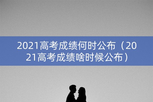 2021高考成绩何时公布(2021高考成绩啥时候公布) 2021高考成绩何时公布(2021高考成绩啥时候公布)