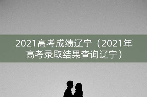 2021高考成绩辽宁(2021年高考录取结果查询辽宁) 2021高考成绩辽宁(2021年高考录取结果查询辽宁)
