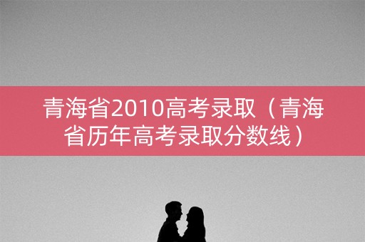 青海省2010高考录取（青海省历年高考录取分数线）