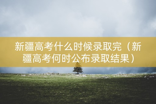 新疆高考什么时候录取完（新疆高考何时公布录取结果）