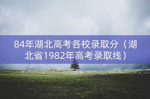 84年湖北高考各校录取分（湖北省1982年高考录取线）