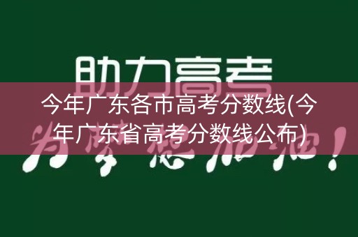今年广东各市高考分数线(今年广东省高考分数线公布)