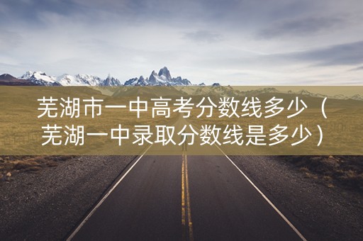 芜湖市一中高考分数线多少(芜湖一中录取分数线是多少) 芜湖市一中高考分数线多少(芜湖一中录取分数线是多少)