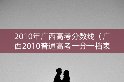 2010年广西高考分数线（广西2010普通高考一分一档表）