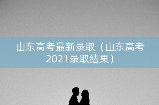山东高考最新录取(山东高考2021录取结果) 山东高考最新录取(山东高考2021录取结果)
