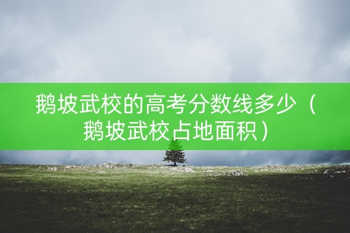 鹅坡武校的高考分数线多少(鹅坡武校占地面积) 鹅坡武校的高考分数线多少(鹅坡武校占地面积)