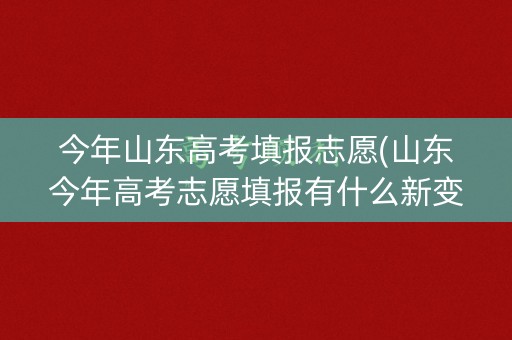今年山东高考填报志愿(山东今年高考志愿填报有什么新变化)