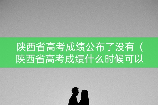 陕西省高考成绩公布了没有(陕西省高考成绩什么时候可以查) 陕西省高考成绩公布了没有(陕西省高考成绩什么时候可以查)