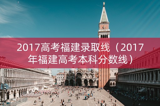 2017高考福建录取线(2017年福建高考本科分数线) 2017高考福建录取线(2017年福建高考本科分数线)