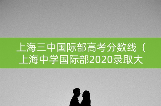 上海三中国际部高考分数线(上海中学国际部2020录取大学) 上海三中国际部高考分数线(上海中学国际部2020录取大学)