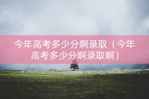 今年高考多少分啊录取(今年高考多少分啊录取啊) 今年高考多少分啊录取(今年高考多少分啊录取啊)