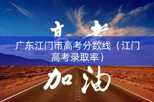 广东江门市高考分数线(江门高考录取率) 广东江门市高考分数线(江门高考录取率)