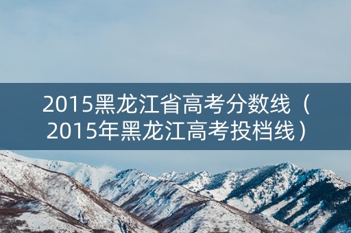 2015黑龙江省高考分数线(2015年黑龙江高考投档线) 2015黑龙江省高考分数线(2015年黑龙江高考投档线)