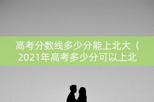 高考分数线多少分能上北大(2021年高考多少分可以上北大) 高考分数线多少分能上北大(2021年高考多少分可以上北大)