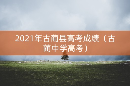 2021年古蔺县高考成绩(古蔺中学高考) 2021年古蔺县高考成绩(古蔺中学高考)