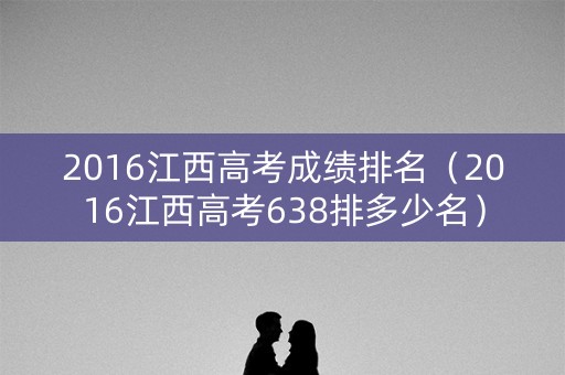 2016江西高考成绩排名(2016江西高考638排多少名) 2016江西高考成绩排名(2016江西高考638排多少名)