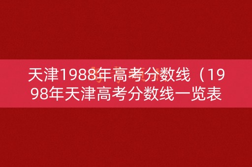 天津1988年高考分数线(1998年天津高考分数线一览表) 天津1988年高考分数线(1998年天津高考分数线一览表)