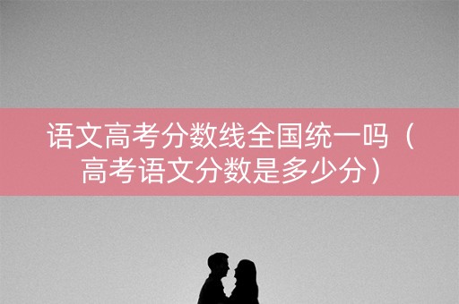 语文高考分数线全国统一吗(高考语文分数是多少分) 语文高考分数线全国统一吗(高考语文分数是多少分)