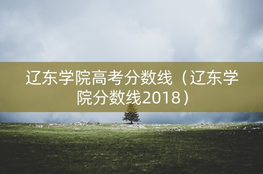 辽东学院高考分数线(辽东学院分数线2018) 辽东学院高考分数线(辽东学院分数线2018)